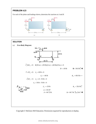 Copyright © McGraw-Hill Education. Permission required for reproduction or display.
PROBLEM 4.23
For each of the plates and loadings shown, determine the reactions at A and B.
SOLUTION
(a) Free-Body Diagram:
0: (20 in.) (50 lb)(4 in.) (40 lb)(10 in.) 0
A
M B
    
30 lb
B   30.0 lb

B 
0: 40 lb 0
x x
F A
   
40 lb
x
A   40.0 lb
x 
A
0: 50 lb 0
y y
F A B
    
30 lb 50 lb 0
y
A   
20 lb
y
A   20.0 lb
y 
A
26.56
44.72 lb
A
  
 44.7 lb

A 26.6° 



www.elsolucionario.org
 