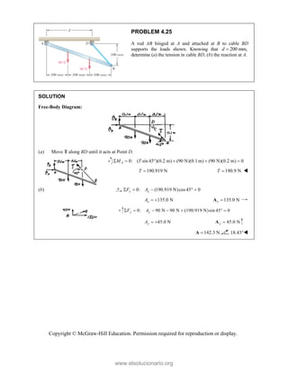 Copyright © McGraw-Hill Education. Permission required for reproduction or display.
PROBLEM 4.25
A rod AB hinged at A and attached at B to cable BD
supports the loads shown. Knowing that 200 mm,
d 
determine (a) the tension in cable BD, (b) the reaction at A.
SOLUTION
Free-Body Diagram:
(a) Move T along BD until it acts at Point D.
0: ( sin 45 )(0.2 m) (90 N)(0.1 m) (90 N)(0.2 m) 0
A
M T
     
190.919 N
T  190.9 N
T  
(b) 0: (190.919 N)cos45 0
x x
F A
    
135.0 N
x
A   135.0 N
x 
A
0: 90 N 90 N (190.919 N)sin 45° 0
y y
F A
     
45.0 N
y
A   45.0 N
y 
A
142.3 N

A 18.43°
www.elsolucionario.org
 