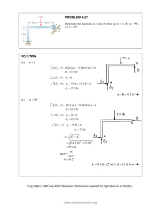 Copyright © McGraw-Hill Education. Permission required for reproduction or display.
PROBLEM 4.27
Determine the reactions at A and B when (a)   0, (b)   90,
(c)   30.
SOLUTION
(a) 0
 
0: (20 in.) 75 lb(10 in.) 0
37.5 lb
A
M B
B
   

0: 0
x x
F A
  
 0: 75 lb 37.5 lb 0
37.5 lb
y y
y
F A
A
    

37.5 lb
 
A B 
(b) 90
  
0: (12 in.) 75 lb(10 in.) 0
62.5 lb
A
M B
B
   

0: 0
62.5 lb
x x
x
F A B
A
   

0: 75 lb 0
75 lb
y y
y
F A
A
   

2 2
2 2
(62.5 lb) (75 lb)
97.6 lb
x y
A A A
 
 

75
tan
62.5
50.2



 
97.6 lb

A 50.2 ; 62.51 lb
 
B 


www.elsolucionario.org
 