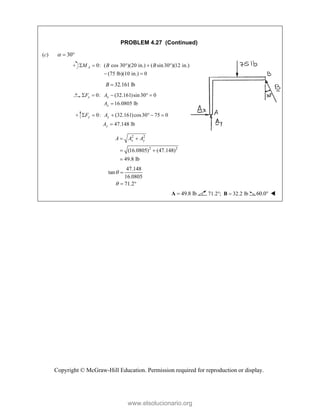 Copyright © McGraw-Hill Education. Permission required for reproduction or display.
PROBLEM 4.27 (Continued)
(c) 30
  
0: ( cos 30°)(20 in.) ( sin30 )(12 in.)
(75 lb)(10 in.) 0
A
M B B
   
 
32.161 lb
B 
0: (32.161)sin30 0
16.0805 lb
x x
x
F A
A
    

0: (32.161)cos30 75 0
47.148 lb
y y
y
F A
A
     

2 2
2 2
(16.0805) (47.148)
49.8 lb
x y
A A A
 
 

47.148
tan
16.0805
71.2



 
49.8 lb

A 71.2 ; 32.2 lb
 
B 60.0 
www.elsolucionario.org
 