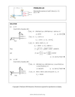 Copyright © McGraw-Hill Education. Permission required for reproduction or display.
PROBLEM 4.28
Determine the reactions at A and C when (a) 0,
 
(b) 30 .
  
SOLUTION
(a) 0
 
From F.B.D. of member ABC:
0: (300 N)(0.2 m) (300 N)(0.4 m) (0.8 m) 0
C
M A
    
225 N
A  or 225 N

A 
0: 225 N 0
y y
F C
   
225 N or 225 N
y y
C   
C
0: 300 N 300 N 0
x x
F C
    
600 N or 600 N
x x
C   
C
Then 2 2 2 2
(600) (225) 640.80 N
x y
C C C
    
and 1 1 225
tan tan 20.556
600
y
x
C
C
  
  
 
   
   

 
 
or 641 N

C 20.6 
(b) 30
  
From F.B.D. of member ABC:
0: (300 N)(0.2 m) (300 N)(0.4 m) ( cos30 )(0.8 m)
( sin30 )(20 in.) 0
C
M A
A
    
  
365.24 N
A  or 365 N

A 60.0 
0: 300 N 300 N (365.24 N)sin30 0
x x
F C
      
782.62
x
C  
www.elsolucionario.org
 