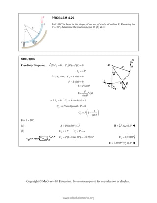Copyright © McGraw-Hill Education. Permission required for reproduction or display.
PROBLEM 4.29
Rod ABC is bent in the shape of an arc of circle of radius R. Knowing the
  30, determine the reaction (a) at B, (b) at C.
SOLUTION
Free-Body Diagram: 0: ( ) ( ) 0
D x
M C R P R
   
x
C P
 
0: sin 0
x x
F C B 
   
sin 0
/sin
P B
B P


 

sin
P


B 
0: cos 0
y y
F C B P

    
( /sin )cos 0
1
1
tan
y
y
C P P
C P
 

  
 
 
 
 
For 30 ,
  
(a) /sin30 2
B P P
   2P

B 60.0° 
(b) x x
C P C P
  
(1 1/tan 30 ) 0.732/
y
C P P
     0.7321
y P

C
1.239P

C 36.2° 
www.elsolucionario.org
 