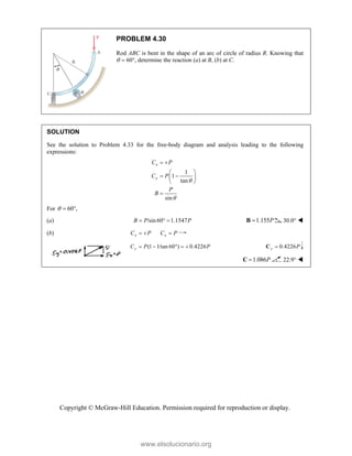 Copyright © McGraw-Hill Education. Permission required for reproduction or display.
PROBLEM 4.30
Rod ABC is bent in the shape of an arc of circle of radius R. Knowing that
  60, determine the reaction (a) at B, (b) at C.
SOLUTION
See the solution to Problem 4.33 for the free-body diagram and analysis leading to the following
expressions:
1
1
tan
sin
x
y
C P
C P
P
B


 
 
 
 
 

For 60 ,
  
(a) /sin60 1.1547
B P P
   1.155P

B 30.0° 
(b) x x
C P C P
  
(1 1/tan 60 ) 0.4226
y
C P P
     0.4226
y P

C
1.086P

C 22.9° 
www.elsolucionario.org
 