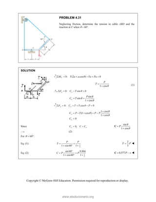 Copyright © McGraw-Hill Education. Permission required for reproduction or display.
PROBLEM 4.31
Neglecting friction, determine the tension in cable ABD and the
reaction at C when   60.
SOLUTION
0: (2 cos ) 0
C
M T a a Ta Pa

     
1 cos
P
T


 (1)
0: sin 0
x x
F C T 
   
sin
sin
1 cos
x
P
C T



 

0: cos 0
y y
F C T T P

     
1 cos
(1 cos )
1 cos
0
y
y
C P T P P
C




    


Since 0,
y x
C C C
 
sin
1 cos
P




C
(2)
For 60 :
  
Eq. (1): 1
2
1 cos60 1
P P
T  
  
2
3
T P
 
Eq. (2): 1
2
sin 60 0.866
1 cos60 1
C P P

 
  
0.577P

C 
www.elsolucionario.org
 