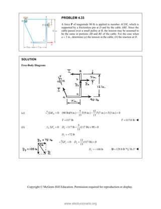 Copyright © McGraw-Hill Education. Permission required for reproduction or display.
PROBLEM 4.33
A force P of magnitude 90 lb is applied to member ACDE, which is
supported by a frictionless pin at D and by the cable ABE. Since the
cable passes over a small pulley at B, the tension may be assumed to
be the same in portions AB and BE of the cable. For the case when
a  3 in., determine (a) the tension in the cable, (b) the reaction at D.
SOLUTION
Free-Body Diagram:
(a)
5 12
0: (90 lb)(9 in.) (9 in.) (7 in.) (3 in.) 0
13 13
D
M T T T
     
117 lb
T  117.0 lb
T  
(b)
5
0: 117 lb (117 lb) 90 0
13
x x
F D
     
72 lb
x
D  
12
0: lb) 0
13
y y
F D
    
108 lb
y
D   129.8 lb

D 56.3° 

www.elsolucionario.org
 