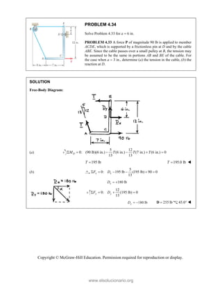 Copyright © McGraw-Hill Education. Permission required for reproduction or display.
PROBLEM 4.34
Solve Problem 4.33 for a  6 in.
PROBLEM 4.33 A force P of magnitude 90 lb is applied to member
ACDE, which is supported by a frictionless pin at D and by the cable
ABE. Since the cable passes over a small pulley at B, the tension may
be assumed to be the same in portions AB and BE of the cable. For
the case when a  3 in., determine (a) the tension in the cable, (b) the
reaction at D.
SOLUTION
Free-Body Diagram:
(a)
5 12
0: (90 lb)(6 in.) (6 in.) (7 in.) (6 in.) 0
13 13
D
M T T T
     
195 lb
T  195.0 lb
T  
(b)
5
0: 195 lb (195 lb) 90 0
13
x x
F D
     
180 lb
x
D  
12
0: lb) 0
13
y y
F D
    
180 lb
y
D   255 lb

D 45.0° 
www.elsolucionario.org
 