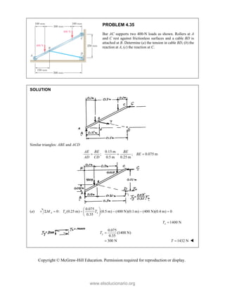Copyright © McGraw-Hill Education. Permission required for reproduction or display.
PROBLEM 4.35
Bar AC supports two 400-N loads as shown. Rollers at A
and C rest against frictionless surfaces and a cable BD is
attached at B. Determine (a) the tension in cable BD, (b) the
reaction at A, (c) the reaction at C.
SOLUTION
Similar triangles: ABE and ACD
0.15 m
; ; 0.075 m
0.5 m 0.25 m
AE BE BE
BE
AD CD
  
(a)
0.075
0: (0.25 m) (0.5 m) (400 N)(0.1 m) (400 N)(0.4 m) 0
0.35
A x x
M T T
 
     
 
 
1400 N
x
T 
0.075
(1400 N)
0.35
300 N
y
T 
 1432 N
T  
www.elsolucionario.org
 