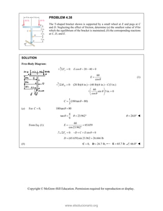 Copyright © McGraw-Hill Education. Permission required for reproduction or display.
PROBLEM 4.38
The T-shaped bracket shown is supported by a small wheel at E and pegs at C
and D. Neglecting the effect of friction, determine (a) the smallest value of  for
which the equilibrium of the bracket is maintained, (b) the corresponding reactions
at C, D, and E.
SOLUTION
Free-Body Diagram:
0: cos 20 40 0
y
F E 
    
60
cos
E

 (1)
0: (20 lb)(4 in.) (40 lb)(4 in.) (3 in.)
60
+ sin 3 in. 0
cos
D
M C


   
 

 
 
1
(180tan 80)
3
C 
 
(a) For 0,
C  180tan 80
 
4
tan 23.962
9
 
   24.0
   
From Eq. (1):
60
65.659
cos23.962
E  

0: sin 0
x
F D C E 
     
(65.659)sin 23.962 26.666 lb
 
D
(b) 0, 26.7 lb,
 
C D 65.7 lb

E 66.0 
www.elsolucionario.org
 