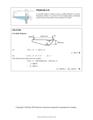 Copyright © McGraw-Hill Education. Permission required for reproduction or display.
PROBLEM 4.39
A movable bracket is held at rest by a cable attached at C and by
frictionless rollers at A and B. For the loading shown, determine
(a) the tension in the cable, (b) the reactions at A and B.
SOLUTION
Free-Body Diagram:
(a) 0: 600 N 0
y
F T
   
600 N
T  
(b) 0: 0
x
F B A B A
     
Note that the forces shown form two couples.
0: (600 N)(600 mm) (90 mm) 0
M A
   
4000 N
A 
4000 N
B
 
4.00 kN

A ; 4.00 kN

B 
www.elsolucionario.org
 