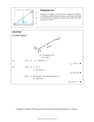Copyright © McGraw-Hill Education. Permission required for reproduction or display.
PROBLEM 4.40
A light bar AB supports a 15-kg block at its midpoint C. Rollers at
A and B rest against frictionless surfaces, and a horizontal cable
AD is attached at A. Determine (a) the tension in cable AD, (b) the
reactions at A and B.
SOLUTION
Free-Body Diagram:
2
(15 kg)(9.81 m/s )
147.150 N
W 

(a) 0: 105.107 N 0
x AD
F T
   
105.1 N
AD
T  
(b) 0: 0
y
F A W
   
147.150 N 0
A 
147.2 N

A 
0: (350 mm) (147.150 N)(250 mm) 0
105.107 N
A
M B
B
   

105.1 N

B 
www.elsolucionario.org
 