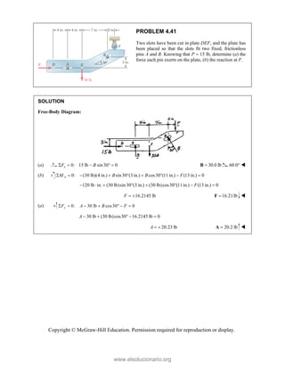 Copyright © McGraw-Hill Education. Permission required for reproduction or display.
PROBLEM 4.41
Two slots have been cut in plate DEF, and the plate has
been placed so that the slots fit two fixed, frictionless
pins A and B. Knowing that P  15 lb, determine (a) the
force each pin exerts on the plate, (b) the reaction at F.
SOLUTION
Free-Body Diagram:
(a) 0: 15 lb sin30 0
x
F B
     30.0 lb

B 60.0° 
(b) 0: (30 lb)(4 in.) sin30 (3 in.) cos30 (11in.) (13 in.) 0
A
M B B F
        
120 lb in. (30 lb)sin30 (3 in.) (30 lb)cos30 (11in.) (13 in.) 0
F
       
16.2145 lb
F   16.21lb

F 
(a) 0: 30 lb cos30 0
y
F A B F
      
30 lb (30 lb)cos30 16.2145 lb 0
A     
20.23 lb
A   20.2 lb

A 
www.elsolucionario.org
 