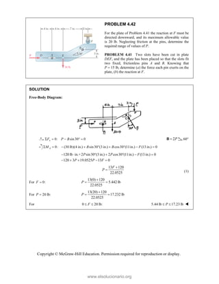 Copyright © McGraw-Hill Education. Permission required for reproduction or display.
PROBLEM 4.42
For the plate of Problem 4.41 the reaction at F must be
directed downward, and its maximum allowable value
is 20 lb. Neglecting friction at the pins, determine the
required range of values of P.
PROBLEM 4.41 Two slots have been cut in plate
DEF, and the plate has been placed so that the slots fit
two fixed, frictionless pins A and B. Knowing that
P  15 lb, determine (a) the force each pin exerts on the
plate, (b) the reaction at F.
SOLUTION
Free-Body Diagram:
0: sin30 0
x
F P B
     2P

B 60°
0: (30 lb)(4 in.) sin30 (3 in.) cos30 (11in.) (13 in.) 0
A
M B B F
        
120 lb in.+2 sin30 (3 in.) 2 cos30 (11in.) (13 in.) 0
120 3 19.0525 13 0
P P F
P P F
      
    
13 120
22.0525
F
P

 (1)
For 0:
F 
13(0) 120
5.442 lb
22.0525
P

 
For 20 lb:
P 
13(20) 120
17.232 lb
22.0525
P

 
For 0 20 lb:
F
  5.44 lb 17.23 lb
P
  
www.elsolucionario.org
 