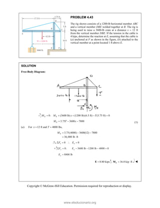 Copyright © McGraw-Hill Education. Permission required for reproduction or display.
PROBLEM 4.43
The rig shown consists of a 1200-lb horizontal member ABC
and a vertical member DBE welded together at B. The rig is
being used to raise a 3600-lb crate at a distance x  12 ft
from the vertical member DBE. If the tension in the cable is
4 kips, determine the reaction at E, assuming that the cable is
(a) anchored at F as shown in the figure, (b) attached to the
vertical member at a point located 1 ft above E.
SOLUTION
Free-Body Diagram:
0: (3600 lb) (1200 lb)(6.5 ft) (3.75 ft) 0
E E
M M x T
    
3.75 3600 7800
E
M T x
   (1)
(a) For 12 ft and 4000 lbs,
x T
 
3.75(4000) 3600(12) 7800
36,000 lb ft
E
M   
 
0 0
x x
F E
   
0: 3600 lb 1200 lb 4000 0
y y
F E
     
8800 lb
y
E 
8.80 kips

E ; 36.0 kip ft
E  
M 



www.elsolucionario.org
 