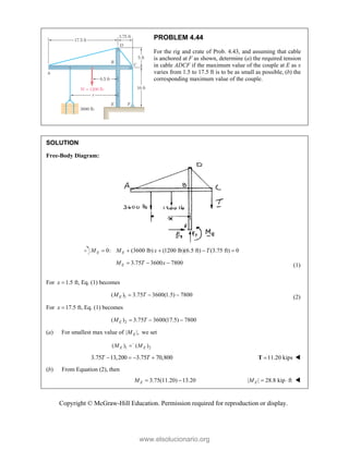 Copyright © McGraw-Hill Education. Permission required for reproduction or display.
PROBLEM 4.44
For the rig and crate of Prob. 4.43, and assuming that cable
is anchored at F as shown, determine (a) the required tension
in cable ADCF if the maximum value of the couple at E as x
varies from 1.5 to 17.5 ft is to be as small as possible, (b) the
corresponding maximum value of the couple.
SOLUTION
Free-Body Diagram:
0: (3600 lb) (1200 lb)(6.5 ft) (3.75 ft) 0
E E
M M x T
    
3.75 3600 7800
E
M T x
   (1)
For 1.5 ft, Eq. (1) becomes
x 
1
( ) 3.75 3600(1.5) 7800
E
M T
   (2)
For 17.5 ft, Eq. (1) becomes
x 
2
( ) 3.75 3600(17.5) 7800
E
M T
  
(a) For smallest max value of | |,
E
M we set
1 2
( ) ( )
E E
M M


3.75 13,200 3.75 70,800
T T
    11.20 kips

T 
(b) From Equation (2), then
3.75(11.20) 13.20
E
M   | | 28.8 kip ft
E
M   
www.elsolucionario.org
 