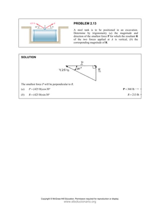 SOLUT
The sma
(a) P
(b) R
TION
allest force P w
(425 lb)co
P =
(425 lb)sin
R =
will be perpen
os30°
n30°
P
A
D
d
o
c
ndicular to R.
PROBLEM
A steel tank
Determine by
direction of the
of the two f
corresponding
2.13
is to be p
y trigonometr
e smallest forc
forces applied
magnitude of
positioned in
ry (a) the
ce P for which
d at A is v
f R.
an excavati
magnitude a
h the resultant
vertical, (b)
368 lb
=
P
21
R =
on.
and
t R
the
13 lb
Copyright © McGraw-Hill Education. Permission required for reproduction or display.
www.elsolucionario.org
 