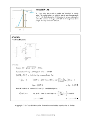 Copyright © McGraw-Hill Education. Permission required for reproduction or display.
PROBLEM 4.45
A 175-kg utility pole is used to support at C the end of an electric
wire. The tension in the wire is 600 N, and the wire forms an angle
of 15° with the horizontal at C. Determine the largest and smallest
allowable tensions in the guy cable BD if the magnitude of the
couple at A may not exceed 500 N·m.
SOLUTION
Free-Body Diagram:
Geometry:
Distance BD = 2 2
(1.5) (3.6)
  3.90 m
Note also that: W  mg  (175 kg)(9.81 m/s2
)  1716.75 N
With MA  500 N m
 clockwise: (i.e. corresponding to Tmax )
0:
A
M
  500 N m
  – [(600 N) cos 15o
](4.5 m) + max
1.5
3.90
T
 
 
 
 
 
 
(3.6 m)  0
Tmax  2244.7 N or Tmax  2240 N
With MA  500 N m
 counter-clockwise: (i.e. corresponding to Tmin )
0:
A
M
  500 N m
 – [(600 N) cos 15o
](4.5 m) + min
1.5
3.90
T
 
 
 
 
 
 
(3.6 m)  0
Tmin  1522.44 N or Tmin  1522 N
www.elsolucionario.org
 