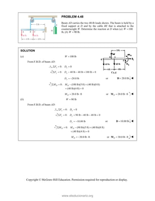 Copyright © McGraw-Hill Education. Permission required for reproduction or display.
PROBLEM 4.48
Beam AD carries the two 40-lb loads shown. The beam is held by a
fixed support at D and by the cable BE that is attached to the
counterweight W. Determine the reaction at D when (a) 100
W 
lb, (b) 90 lb.
W 
SOLUTION
(a) 100 lb
W 
From F.B.D. of beam AD:
0: 0
x x
F D
  
0: 40 lb 40 lb 100 lb 0
y y
F D
     
20.0 lb
y
D   or 20.0 lb

D 
0: (100 lb)(5 ft) (40 lb)(8 ft)
(40 lb)(4 ft) 0
D D
M M
   
 
20.0 lb ft
D
M   or 20.0 lb ft
D  
M 
(b) 90 lb
W 
From F.B.D. of beam AD:
0: 0
x x
F D
  
0: 90 lb 40 lb 40 lb 0
y y
F D
     
10.00 lb
y
D   or 10.00 lb

D 
0: (90 lb)(5 ft) (40 lb)(8 ft)
(40 lb)(4 ft) 0
D D
M M
   
 
30.0 lb ft
D
M    or 30.0 lb ft
D  
M 
www.elsolucionario.org
 