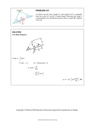 Copyright © McGraw-Hill Education. Permission required for reproduction or display.
PROBLEM 4.51
A uniform rod AB with a length of l and weight of W is suspended
from two cords AC and BC of equal length. Determine the angle θ
corresponding to the equilibrium position when a couple M is applied
to the rod.
SOLUTION
Free-Body Diagram:
Using h  tan
2
l

0:
C
M
  (W)( sin ) 0
M h 
 
or sin
M
Wh
 
2
cot
M
W l

 
  
 
or 1 cot
sin 2M
Wl

   
  
 

www.elsolucionario.org
 