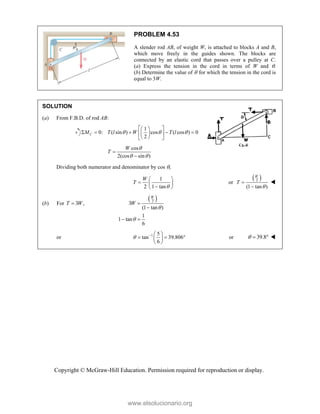 Copyright © McGraw-Hill Education. Permission required for reproduction or display.
PROBLEM 4.53
A slender rod AB, of weight W, is attached to blocks A and B,
which move freely in the guides shown. The blocks are
connected by an elastic cord that passes over a pulley at C.
(a) Express the tension in the cord in terms of W and .
(b) Determine the value of  for which the tension in the cord is
equal to 3W.
SOLUTION
(a) From F.B.D. of rod AB:
1
0: ( sin ) cos ( cos ) 0
2
C
M T l W T l
  
 
 
    
 
 
 
 
cos
2(cos sin )
W
T

 


Dividing both numerator and denominator by cos ,
1
2 1 tan
W
T

 
  

 
or
 
2
(1 tan )
W
T




(b) For 3 ,
T W

 
2
3
(1 tan )
1
1 tan
6
W
W




 
or 1 5
tan 39.806
6
   
  
 
 
or 39.8
   
www.elsolucionario.org
 