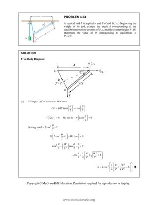 Copyright © McGraw-Hill Education. Permission required for reproduction or display.
PROBLEM 4.54
A vertical load P is applied at end B of rod BC. (a) Neglecting the
weight of the rod, express the angle  corresponding to the
equilibrium position in terms of P, l, and the counterweight W. (b)
Determine the value of  corresponding to equilibrium if
P  2W.
SOLUTION
Free-Body Diagram:
(a) Triangle ABC is isosceles. We have
( )cos cos
2 2
CD BC l
 
   
 
   
   
0: ( cos ) cos 0
2
C
M P l W l


 
   
 
 
Setting 2
cos 2cos 1:
2

  
2
2cos 1 cos 0
2 2
Pl Wl
 
 
  
 
 
2
2
2
1
cos cos 0
2 2 2 2
1
cos 8
2 4
W
P
W W
P P
 

 
  
 
 
 
 
  
 
 
2
1
2
1
2cos 8
4
W W
P P
 
 
 
 
 
  
 
 
 
 


www.elsolucionario.org
 