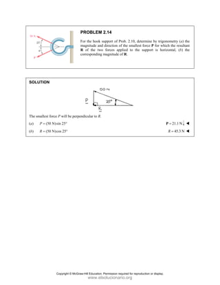 SOLUT
The sma
(a) P
(b) R
TION
allest force P w
(50 N)sin
P =
(50 N)cos
R =
P
F
m
R
c
will be perpen
25°
25°
PROBLEM
For the hook s
magnitude and
R of the two
orresponding
ndicular to R.
2.14
support of Pro
d direction of t
o forces appli
magnitude of
ob. 2.10, deter
the smallest fo
ied to the su
f R.
rmine by trigo
force P for wh
upport is hor
onometry (a)
hich the result
rizontal, (b)
21.1 N
=
P
45.3 N
R =
the
tant
the
Copyright © McGraw-Hill Education. Permission required for reproduction or display.
www.elsolucionario.org
 