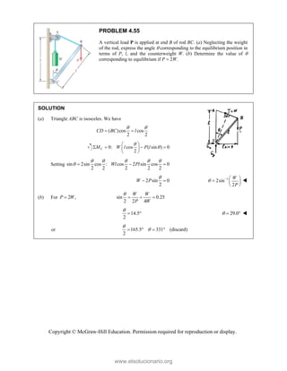 Copyright © McGraw-Hill Education. Permission required for reproduction or display.
PROBLEM 4.55
A vertical load P is applied at end B of rod BC. (a) Neglecting the weight
of the rod, express the angle  corresponding to the equilibrium position in
terms of P, l, and the counterweight W. (b) Determine the value of 
corresponding to equilibrium if P  2W.
SOLUTION
(a) Triangle ABC is isosceles. We have
( )cos cos
2 2
CD BC l
 
 
0: cos ( sin ) 0
2
C
M W l P l


 
   
 
 
Setting sin 2sin cos : cos 2 sin cos 0
2 2 2 2 2
Wl Pl
    
   
2 sin 0
2
W P

  1
2sin
2
W
P
   
  
 

(b) For 2 ,
P W
 sin 0.25
2 2 4
W W
P W

  
14.5
2

  29.0
   
or 165.5 331 (discard)
2


   
www.elsolucionario.org
 