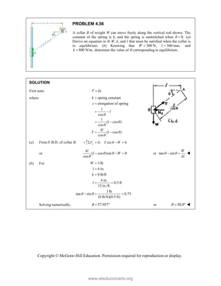 Copyright © McGraw-Hill Education. Permission required for reproduction or display.
PROBLEM 4.56
A collar B of weight W can move freely along the vertical rod shown. The
constant of the spring is k, and the spring is unstretched when  0.
 (a)
Derive an equation in , W, k, and l that must be satisfied when the collar is
in equilibrium. (b) Knowing that 300 N,
W  l 500 mm,
 and
800 N/m,
k  determine the value of  corresponding to equilibrium.
SOLUTION
First note: T ks

where spring constant
elongation of spring
cos
(1 cos )
cos
(1 cos )
cos
k
s
l
l
l
kl
T







 
 
 
(a) From F.B.D. of collar B: 0: sin 0
y
F T W

   
or (1 cos )sin 0
cos
kl
W
 

   or tan sin
W
kl
 
  
(b) For 3 lb
6 in.
8 lb/ft
6 in.
0.5 ft
12 in./ft
3 lb
tan sin 0.75
(8 lb/ft)(0.5 ft)
W
l
k
l
 



 
  
Solving numerically, 57.957
   or 58.0
   
www.elsolucionario.org
 