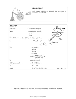 Copyright © McGraw-Hill Education. Permission required for reproduction or display.
PROBLEM 4.57
Solve Sample Problem 4.5, assuming that the spring is
unstretched when 90 .
  
SOLUTION
First note: tension in spring
T ks
 
where deformation of spring
s
r
F kr





From F.B.D. of assembly: 0 0: ( cos ) ( ) 0
M W l F r

   
or 2
2
cos 0
cos
Wl kr
kr
Wl
 
 
 

For
2
250 lb/in.
3 in.
8 in.
400 lb
(250 lb/in.)(3 in.)
cos
(400 lb)(8 in.)
k
r
l
W
 





or cos 0.703125
 

Solving numerically, 0.89245 rad
 
or 51.134
  
Then 90 51.134 141.134
       or 141.1
   
www.elsolucionario.org
 