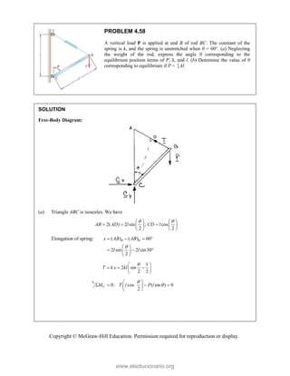 Copyright © McGraw-Hill Education. Permission required for reproduction or display.
PROBLEM 4.58
A vertical load P is applied at end B of rod BC. The constant of the
spring is k, and the spring is unstretched when θ = 60°. (a) Neglecting
the weight of the rod, express the angle θ corresponding to the
equilibrium position terms of P, k, and l. (b) Determine the value of θ
corresponding to equilibrium if P = 4
1
kl.
SOLUTION
Free-Body Diagram:
(a) Triangle ABC is isosceles. We have
2( ) 2 sin ; cos
2 2
AB AD l CD l
 
   
  
   
   
Elongation of spring: ( ) ( ) 60
2 sin 2 sin30
2
x AB AB
l l
 

   
 
  
 
 
1
2 sin
2 2
T k x kl

 
  
 
 
0: cos ( sin ) 0
2
C
M T l P l


 
   
 
 
www.elsolucionario.org
 