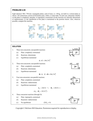 Copyright © McGraw-Hill Education. Permission required for reproduction or display.
PROBLEM 4.59
Eight identical 500 750-mm
 rectangular plates, each of mass 40 kg,
m  are held in a vertical plane as
shown. All connections consist of frictionless pins, rollers, or short links. In each case, determine whether
(a) the plate is completely, partially, or improperly constrained, (b) the reactions are statically determinate
or indeterminate, (c) the equilibrium of the plate is maintained in the position shown. Also, wherever
possible, compute the reactions.
SOLUTION
1. Three non-concurrent, non-parallel reactions:
(a) Plate: completely constrained
(b) Reactions: determinate
(c) Equilibrium maintained
196.2 N
 
A C
2. Three non-concurrent, non-parallel reactions:
(a) Plate: completely constrained
(b) Reactions: determinate
(c) Equilibrium maintained
0, 196.2 N
  
B C D
3. Four non-concurrent, non-parallel reactions:
(a) Plate: completely constrained
(b) Reactions: indeterminate
(c) Equilibrium maintained
294 N
x 
A , 294 N
x 
D
( 392 N
y y
 
A D )
4. Three concurrent reactions (through D):
(a) Plate: improperly constrained
(b) Reactions: indeterminate
(c) No equilibrium ( 0)
D
M
 
www.elsolucionario.org
 