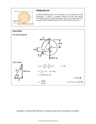 Copyright © McGraw-Hill Education. Permission required for reproduction or display.
PROBLEM 4.61
A 500-lb cylindrical tank, 8 ft in diameter, is to be raised over a 2-ft
obstruction. A cable is wrapped around the tank and pulled
horizontally as shown. Knowing that the corner of the obstruction at A
is rough, find the required tension in the cable and the reaction at A.
SOLUTION
Free-Body Diagram:
Force triangle
2 ft
cos 0.5 60
4 ft
GD
AG
 
    
1
30 ( 60 )
2
(500 lb) tan 30°
T
  
    

T=289 lb
500 lb
cos30
A 

577 lb

A 60.0 
www.elsolucionario.org
 