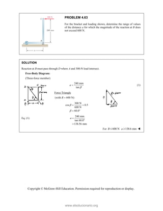 Copyright © McGraw-Hill Education. Permission required for reproduction or display.
PROBLEM 4.63
For the bracket and loading shown, determine the range of values
of the distance a for which the magnitude of the reaction at B does
not exceed 600 N.
SOLUTION
Reaction at B must pass through D where A and 300-N load intersect.
240 mm
tan
a

 (1)
Force Triangle
(with 600 N)
B 
300 N
cos 0.5
600 N
60.0


 
 
Eq. (1)
240 mm
tan 60.0°
138.56 mm
a 

For 600 N
B  138.6 mm
a  
Free-Body Diagram:
(Three-force member)
www.elsolucionario.org
 