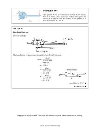 Copyright © McGraw-Hill Education. Permission required for reproduction or display.
PROBLEM 4.64
The spanner shown is used to rotate a shaft. A pin fits in a
hole at A, while a flat, frictionless surface rests against the
shaft at B. If a 60-lb force P is exerted on the spanner at D,
find the reactions at A and B.
SOLUTION
Free-Body Diagram:
(Three-force body)
The line of action of A must pass through D, where B and P intersect.
3sin50
tan
3cos50 15
0.135756
7.7310




 

 
60 lb
sin 7.7310°
446.02 lb
60 lb
tan 7.7310°
441.97 lb
A
B




Force triangle
446 lb

A 7.73 
 442 lb

B 
www.elsolucionario.org
 