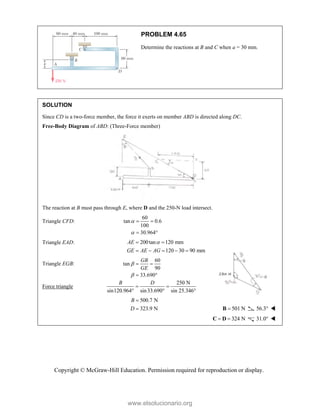 Copyright © McGraw-Hill Education. Permission required for reproduction or display.
PROBLEM 4.65
Determine the reactions at B and C when a = 30 mm.
SOLUTION
Since CD is a two-force member, the force it exerts on member ABD is directed along DC.
Free-Body Diagram of ABD: (Three-Force member)
The reaction at B must pass through E, where D and the 250-N load intersect.
Triangle CFD:
60
tan 0.6
100
30.964


 
 
Triangle EAD: 200tan 120 mm
120 30 90 mm
AE
GE AE AG

 
    
Triangle EGB:
60
tan
90
33.690
GB
GE


 
 
Force triangle
250 N
sin120.964 sin33.690 sin 25.346°
B D
 
 
500.7 N
323.9 N
B
D

 501 N

B 56.3 
 324 N
 
C D 31.0 
www.elsolucionario.org
 
