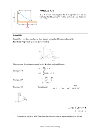 Copyright © McGraw-Hill Education. Permission required for reproduction or display.
PROBLEM 4.66
A 12-ft wooden beam weighing 80 lb is supported by a pin and
bracket at A and by cable BC. Find the reaction at A and the tension
in the cable.
SOLUTION
Since CB is a two-force member, the force it exerts on member AB is directed along CB.
Free-Body Diagram of AB: (Three-Force member)
The reaction at B must pass through E, where T and the 80-lb load intersect.
Triangle CFD:
 
 
2
6 ft 1.50 ft
8
BG
DG AC
AB
DG

 
Triangle EAD:
1.50
tan
6
14.0362
DG
AE


 
 
Triangle EGB: Force triangle
80 lb
sin53.13 sin75.964 sin 50.906°
A T
 
 
82.5 lb

A 14.04 
 100.0 lb
T  
www.elsolucionario.org
 