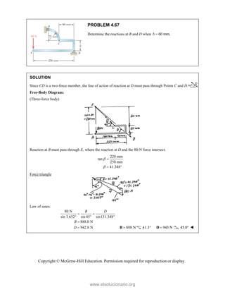 Copyright © McGraw-Hill Education. Permission required for reproduction or display.
PROBLEM 4.67
Determine the reactions at B and D when 60 mm.
b 
SOLUTION
Since CD is a two-force member, the line of action of reaction at D must pass through Points C and D.
Free-Body Diagram:
(Three-force body)
Reaction at B must pass through E, where the reaction at D and the 80-N force intersect.
220 mm
tan
250 mm
41.348



 
Force triangle
Law of sines:
80 N
sin 3.652° sin 45 sin131.348
888.0 N
942.8 N
B D
B
D
 
 

  888 N

B 41.3 943 N

D 45.0 
www.elsolucionario.org
 