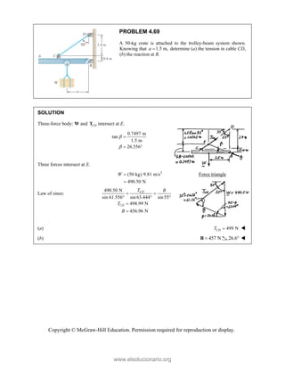 Copyright © McGraw-Hill Education. Permission required for reproduction or display.
PROBLEM 4.69
A 50-kg crate is attached to the trolley-beam system shown.
Knowing that 1.5 m,
a  determine (a) the tension in cable CD,
(b) the reaction at B.
SOLUTION
Three-force body: W and CD
T intersect at E.
0.7497 m
tan
1.5 m
26.556



 
Three forces intersect at E.
2
(50 kg) 9.81 m/s
490.50 N
W 

Force triangle
Law of sines:
490.50 N
sin 61.556° sin 63.444 sin55
498.99 N
456.96 N
CD
CD
T B
T
B
 
 


(a) 499 N
CD
T  
(b) 457 N

B 26.6 
www.elsolucionario.org
 