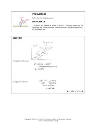 PROBLEM 2.16
Solve Prob. 2.1 by trigonometry.
PROBLEM 2.1
Two forces are applied as shown to a hook. Determine graphically the
magnitude and direction of their resultant using (a) the parallelogram law,
(b) the triangle rule.
SOLUTION
Using the law of cosines:
2 2 2
(900N) (600N)
2(900N)(600 N)cos(135 )
1390.57N
R
R
= +
− °
=
Using the law of sines:
sin( 30 ) sin (135 )
600N 1390.57N
30 17.7642
47.764
α
α
α
− °
=
− = °
=
D
D
D
1391N
=
R 47.8°
Copyright © McGraw-Hill Education. Permission required for reproduction or display.
www.elsolucionario.org
 