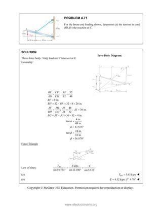 Copyright © McGraw-Hill Education. Permission required for reproduction or display.
PROBLEM 4.71
For the boom and loading shown, determine (a) the tension in cord
BD, (b) the reaction at C.
SOLUTION
Three-force body: 3-kip load and T intersect at E.
Geometry:
32
;
12 48
8 in.
BF CF BF
AG CG
BF
 

32 32 8 24 in.
48
; ; 36 in.
24 32
36 32 4 in.
BH BF
JE DJ JE
JE
BH DH
EG JE JG
    
  
    
4 in.
tan
48 in.
4.7636
24 in.
tan
32 in.
36.870





 

 
Force Triangle
Law of sines:
3 kips
sin94.764 sin32.106 sin53.13
BD
T C
 
  
(a) 5.63 kips
BD
T  
(b) 4.52 kips

C 4.76 
Free-Body Diagram:
www.elsolucionario.org
 
