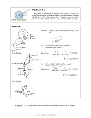Copyright © McGraw-Hill Education. Permission required for reproduction or display.
PROBLEM 4.72
A 40-lb roller, of diameter 8 in., which is to be used on a tile floor, is
resting directly on the subflooring as shown. Knowing that the thickness
of each tile is 0.3 in., determine the force P required to move the roller
onto the tiles if the roller is (a) pushed to the left, (b) pulled to the right.
SOLUTION


Force Triangle



Force Triangle


Geometry: For each case as roller comes into contact with
tile,
1 3.7 in.
cos
4 in.
22.332




 
(a) Roller pushed to left (three-force body):
Forces must pass through O.
Law of sines:
40 lb
; 24.87 lb
sin37.668 sin 22.332
P
P
 
 
24.9 lb

P 30.0° 
(b) Roller pulled to right (three-force body):
Forces must pass through O.
Law of sines:
40 lb
; 15.3361 lb
sin97.668 sin 22.332
P
P
 
 
15.34 lb

P 30.0° 

www.elsolucionario.org
 