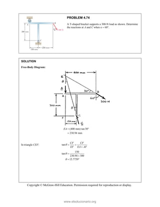 Copyright © McGraw-Hill Education. Permission required for reproduction or display.
PROBLEM 4.74
A T-shaped bracket supports a 300-N load as shown. Determine
the reactions at A and C when α  60°.
SOLUTION
Free-Body Diagram:
(400 mm) tan30°
230.94 mm
EA 

In triangle CEF: tan
CF CF
EF EA AF
  

150
tan
230.94 300
15.7759




 
www.elsolucionario.org
 