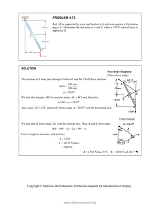 Copyright © McGraw-Hill Education. Permission required for reproduction or display.
PROBLEM 4.75
Rod AB is supported by a pin and bracket at A and rests against a frictionless
peg at C. Determine the reactions at A and C when a 170-N vertical force is
applied at B.
SOLUTION
The reaction at A must pass through D where C and the 170-N force intersect.
160 mm
tan
300 mm
28.07



 
We note that triangle ABD is isosceles (since AC  BC) and, therefore,
28.07
CAD 
  

Also, since ,
CD CB
 reaction C forms angle 28.07
  with the horizontal axis.
Force triangle
We note that A forms angle 2 with the vertical axis. Thus, A and C form angle
180 (90 ) 2 90
  
       
Force triangle is isosceles, and we have
170 N
2(170 N)sin
160.0 N
A
C 



170.0 N

A 33.9°; 160.0 N

C 28.1° 
Free-Body Diagram:
(Three-force body)
www.elsolucionario.org
 