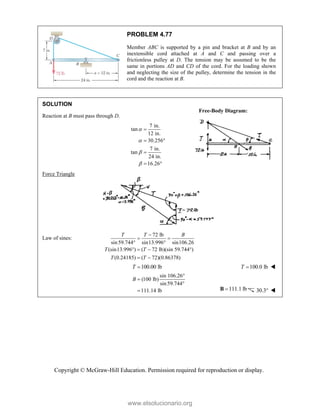 Copyright © McGraw-Hill Education. Permission required for reproduction or display.
PROBLEM 4.77
Member ABC is supported by a pin and bracket at B and by an
inextensible cord attached at A and C and passing over a
frictionless pulley at D. The tension may be assumed to be the
same in portions AD and CD of the cord. For the loading shown
and neglecting the size of the pulley, determine the tension in the
cord and the reaction at B.
SOLUTION
Reaction at B must pass through D.
7 in.
tan
12 in.
30.256
7 in.
tan
24 in.
16.26





 

 
Force Triangle
Law of sines:
72 lb
sin59.744 sin13.996 sin106.26
(sin13.996 ) ( 72 lb)(sin 59.744°)
(0.24185) ( 72)(0.86378)
T T B
T T
T T

 
 
  
 
100.00 lb
T  100.0 lb
T  
sin 106.26°
(100 lb)
sin59.744
111.14 lb
B 

 111.1 lb

B 30.3 
Free-Body Diagram:
www.elsolucionario.org
 