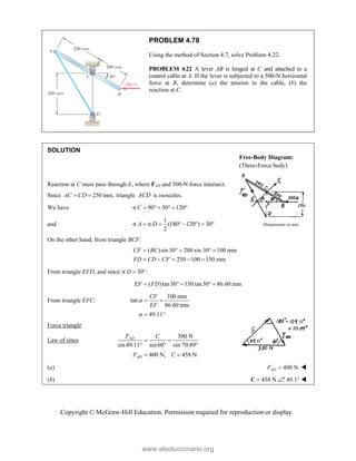 Copyright © McGraw-Hill Education. Permission required for reproduction or display.
PROBLEM 4.78
Using the method of Section 4.7, solve Problem 4.22.
PROBLEM 4.22 A lever AB is hinged at C and attached to a
control cable at A. If the lever is subjected to a 500-N horizontal
force at B, determine (a) the tension in the cable, (b) the
reaction at C.
SOLUTION
Reaction at C must pass through E, where FAD and 500-N force intersect.
Since 250 mm,
AC CD
  triangle ACD is isosceles.
We have 90 30 120
C      

and
1
(180 120 ) 30
2
A D
      
  Dimensions in mm
On the other hand, from triangle BCF:
( )sin30 200 sin 30 100 mm
250 100 150 mm
CF BC
FD CD CF
    
    
From triangle EFD, and since 30 :
D  

( )tan30 150tan30 86.60 mm
EF FD
    
From triangle EFC:
100 mm
tan
86.60 mm
49.11
CF
EF


 
 
Force triangle
Law of sines
500 N
sin 49.11 sin60 sin 70.89°
400 N, 458 N
AD
AD
F C
F C
 
 
 
(a) 400 N
AD
F  
(b) 458 N

C 49.1° 
Free-Body Diagram:
(Three-Force body)
www.elsolucionario.org
 