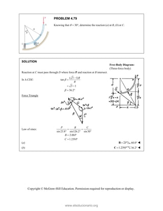 Copyright © McGraw-Hill Education. Permission required for reproduction or display.
PROBLEM 4.79
Knowing that   30, determine the reaction (a) at B, (b) at C.
SOLUTION
Reaction at C must pass through D where force P and reaction at B intersect.
In  CDE:
( 3 1)
tan
3 1
36.2
R
R




 
 
Force Triangle
Law of sines:
sin 23.8 sin126.2 sin30
2.00
1.239
P B C
B P
C P
 
  


(a) 2P

B 60.0° 
(b) 1.239P

C 36.2° 
Free-Body Diagram:
(Three-force body)
www.elsolucionario.org
 