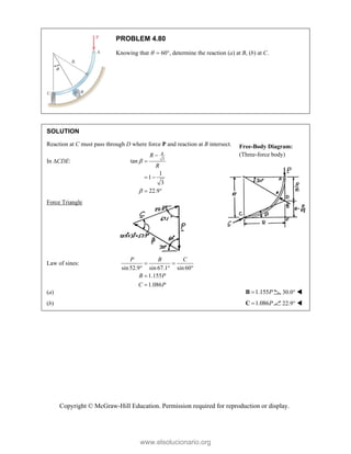 Copyright © McGraw-Hill Education. Permission required for reproduction or display.
PROBLEM 4.80
Knowing that   60, determine the reaction (a) at B, (b) at C.
SOLUTION
Reaction at C must pass through D where force P and reaction at B intersect.
In CDE: 3
tan
1
1
3
22.9
R
R
R




 
 
Force Triangle
Law of sines:
sin52.9 sin67.1 sin60
1.155
1.086
P B C
B P
C P
 
  


(a) 1.155P

B 30.0° 
(b) 1.086P

C 22.9° 
Free-Body Diagram:
(Three-force body)
www.elsolucionario.org
 