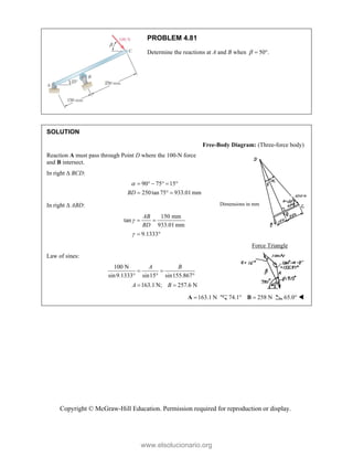 Copyright © McGraw-Hill Education. Permission required for reproduction or display.
PROBLEM 4.81
Determine the reactions at A and B when 50°.
 
SOLUTION
Free-Body Diagram: (Three-force body)
Reaction A must pass through Point D where the 100-N force
and B intersect.
In right  BCD:
90 75 15
250tan 75 933.01 mm
BD
      
  
In right  ABD:
150 mm
tan
933.01mm
9.1333
AB
BD


 
 
Force Triangle
Law of sines:
100 N
sin9.1333° sin15 sin155.867
163.1 N; 257.6 N
A B
A B
 
 
 
163.1 N

A 74.1° 258 N

B 65.0° 
Dimensions in mm
www.elsolucionario.org
 