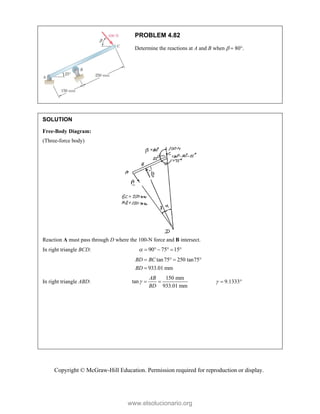 Copyright © McGraw-Hill Education. Permission required for reproduction or display.
PROBLEM 4.82
Determine the reactions at A and B when   80.
SOLUTION
Free-Body Diagram:
(Three-force body)
Reaction A must pass through D where the 100-N force and B intersect.
In right triangle BCD: 90 75 15
      
tan75 250 tan75
933.01 mm
BD BC
BD
   

In right triangle ABD:
150 mm
tan
933.01 mm
AB
BD
   9.1333
  
www.elsolucionario.org
 