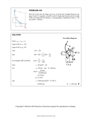 Copyright © McGraw-Hill Education. Permission required for reproduction or display.
PROBLEM 4.83
Rod AB is bent into the shape of an arc of circle and is lodged between two
pegs D and E. It supports a load P at end B. Neglecting friction and the weight
of the rod, determine the distance c corresponding to equilibrium when a  20
mm and R  100 mm.
SOLUTION
Free-Body Diagram:
Since ,
ED ED
y x a
 
slope of ED is 45 ;

slope of HC is 45 .

Also 2
DE a

and
1
2 2
a
DH HE DE
 
  
 
 
For triangles DHC and EHC, 2
sin
2
a
a
R R
  
Now sin(45 )
c R 
  
For 20 mm and 100 mm
20 mm
sin
2(100 mm)
0.141421
8.1301
a R


 


 
and (100 mm)sin(45 8.1301 )
c    
60.00 mm
 or 60.0 mm
c  
www.elsolucionario.org
 