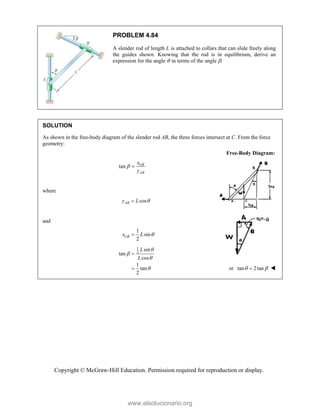 Copyright © McGraw-Hill Education. Permission required for reproduction or display.
PROBLEM 4.84
A slender rod of length L is attached to collars that can slide freely along
the guides shown. Knowing that the rod is in equilibrium, derive an
expression for the angle  in terms of the angle .
SOLUTION
As shown in the free-body diagram of the slender rod AB, the three forces intersect at C. From the force
geometry:
Free-Body Diagram:
tan GB
AB
x
y
 
where
cos
AB
y L 

and
1
sin
2
GB
x L 

1
2
sin
tan
cos
1
tan
2
L
L





 or tan 2tan
 
 
www.elsolucionario.org
 